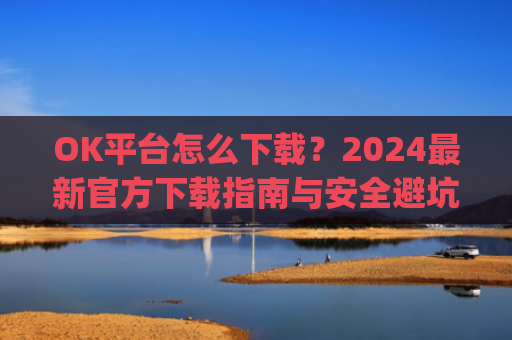 OK平台怎么下载？2024最新官方下载指南与安全避坑攻略_ok 下载