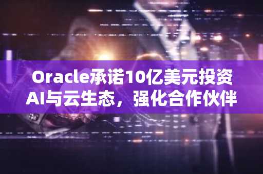 Oracle承诺10亿美元投资AI与云生态，强化合作伙伴赋能