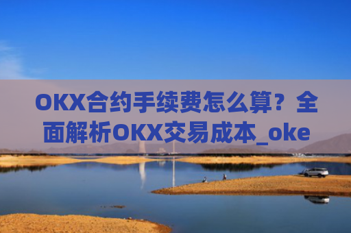 OKX合约手续费怎么算？全面解析OKX交易成本_okex合约费用
