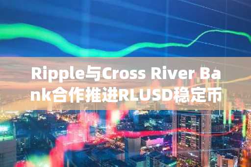 Ripple与Cross River Bank合作推进RLUSD稳定币银行化