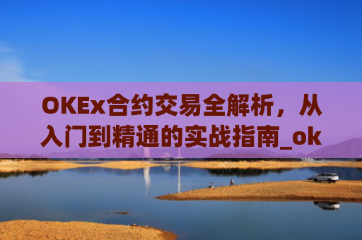 OKEx合约交易全解析,从入门到精通的实战指南_okex合约交易.交易app.中国