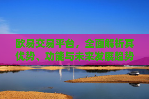 欧易交易平台,全面解析其优势、功能与未来发展趋势_易欧交易所app最新版