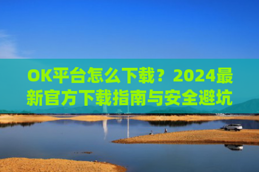 OK平台怎么下载?2024最新官方下载指南与安全避坑攻略_ok1l从哪下载