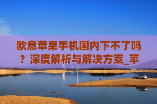 欧意苹果手机国内下不了吗?深度解析与解决方案_苹果欧版能不能买?