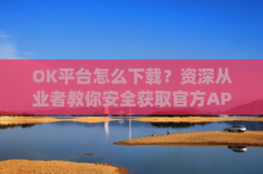 OK平台怎么下载？资深从业者教你安全获取官方APP的完整指南_ok平台app下载