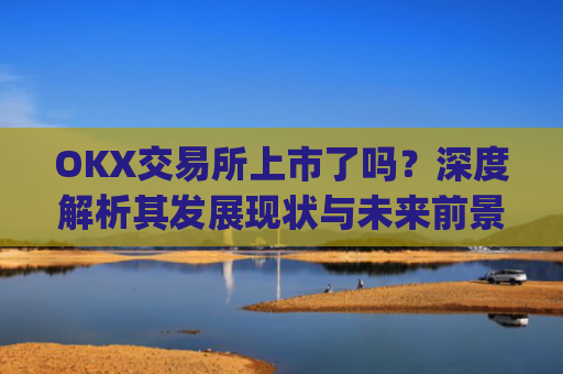 OKX交易所上市了吗?深度解析其发展现状与未来前景_okex交易所官方公告