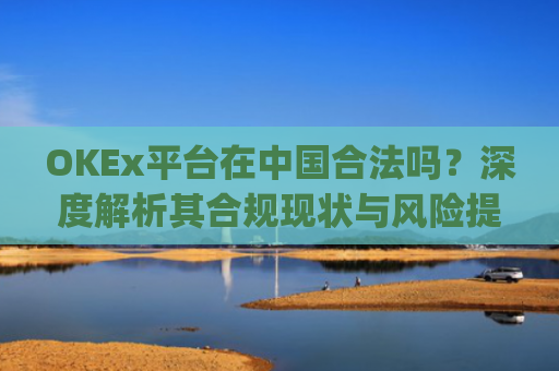 OKEx平台在中国合法吗?深度解析其合规现状与风险提示_okex交易平台在中国合法的吗