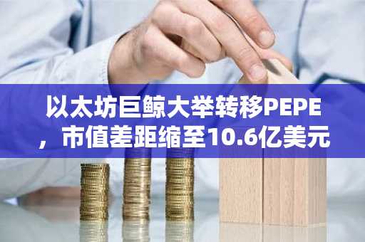 以太坊巨鲸大举转移PEPE，市值差距缩至10.6亿美元