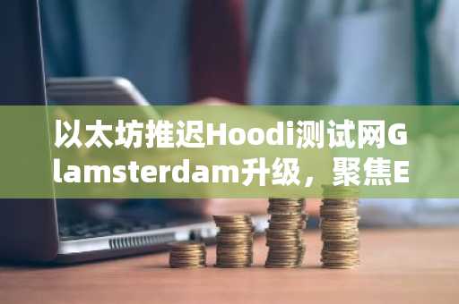以太坊推迟Hoodi测试网Glamsterdam升级，聚焦EIP-8037兼容性风险