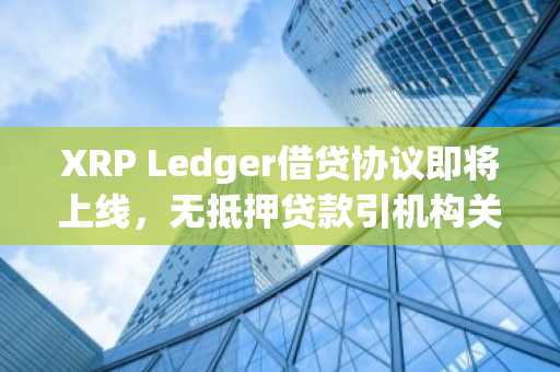 XRP Ledger借贷协议即将上线，无抵押贷款引机构关注