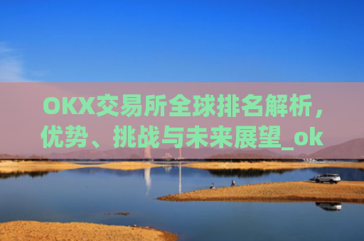 OKX交易所全球排名解析，优势、挑战与未来展望_okx交易所排名第几