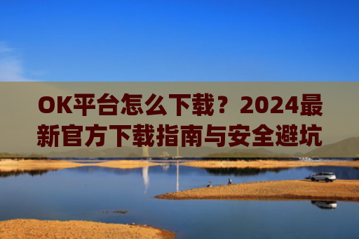 OK平台怎么下载？2024最新官方下载指南与安全避坑攻略_ok 下载
