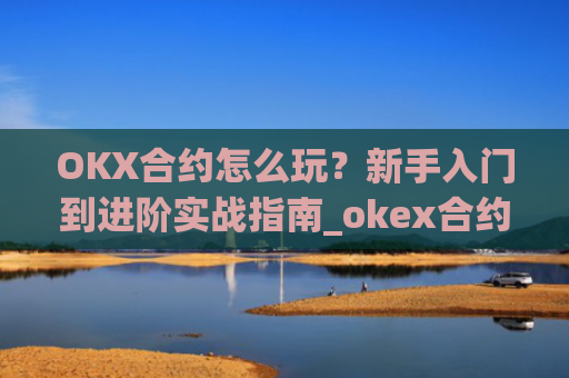 OKX合约怎么玩？新手入门到进阶实战指南_okex合约是什么意思
