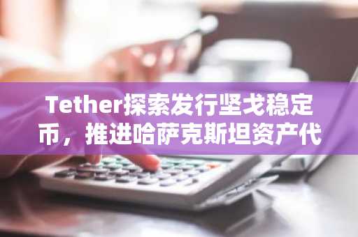 Tether探索发行坚戈稳定币,推进哈萨克斯坦资产代币化试点