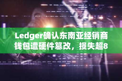 Ledger确认东南亚经销商钱包遭硬件篡改,损失超8600万美元