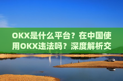 OKX是什么平台？在中国使用OKX违法吗？深度解析交易所合规性_okex是干嘛的!玩有风险吗?