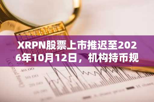XRPN股票上市推迟至2026年10月12日，机构持币规模达4.73亿枚