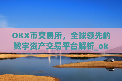 OKX币交易所，全球领先的数字资产交易平台解析_okx币交易所官网
