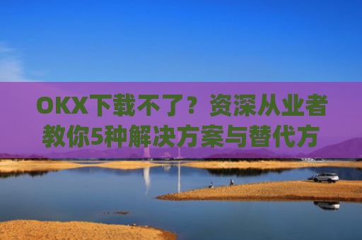 OKX下载不了？资深从业者教你5种解决方案与替代方案_okex安装不了