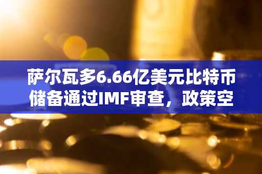 萨尔瓦多6.66亿美元比特币储备通过IMF审查，政策空间扩大