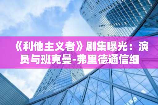 《利他主义者》剧集曝光：演员与班克曼-弗里德通信细节引热议