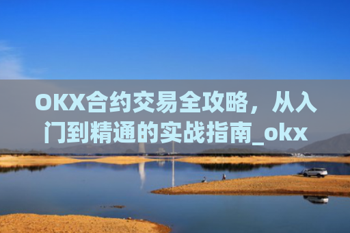 OKX合约交易全攻略，从入门到精通的实战指南_okx合约手续费