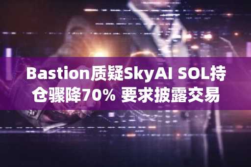 Bastion质疑SkyAI SOL持仓骤降70% 要求披露交易细节