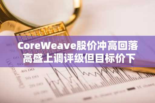 CoreWeave股价冲高回落 高盛上调评级但目标价下调