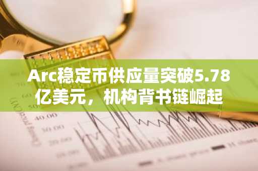 Arc稳定币供应量突破5.78亿美元，机构背书链崛起