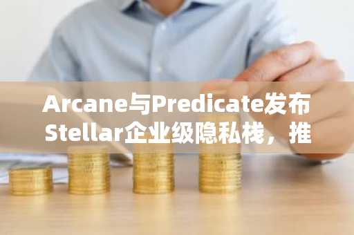 Arcane与Predicate发布Stellar企业级隐私栈，推动链上合规与隐私平衡