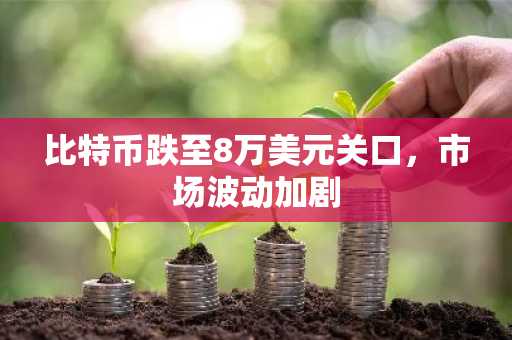 比特币跌至8万美元关口，市场波动加剧