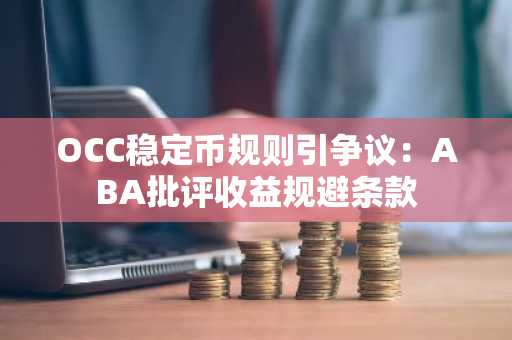 OCC稳定币规则引争议：ABA批评收益规避条款