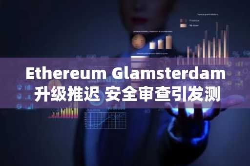 Ethereum Glamsterdam 升级推迟 安全审查引发测试网调整