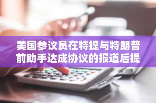 美国参议员在特提与特朗普前助手达成协议的报道后提出质疑