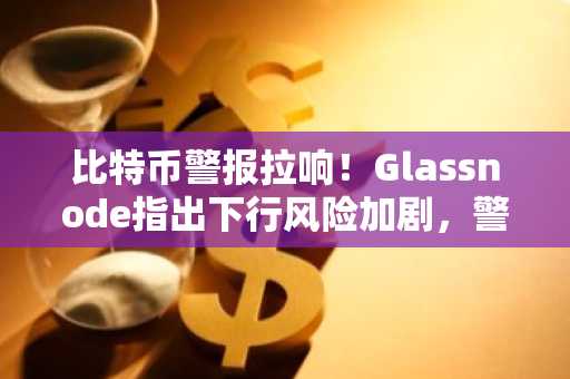 比特币警报拉响！Glassnode指出下行风险加剧，警告两个关键水平
