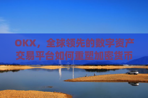 OKX,全球领先的数字资产交易平台如何重塑加密货币生态_okx交易所app