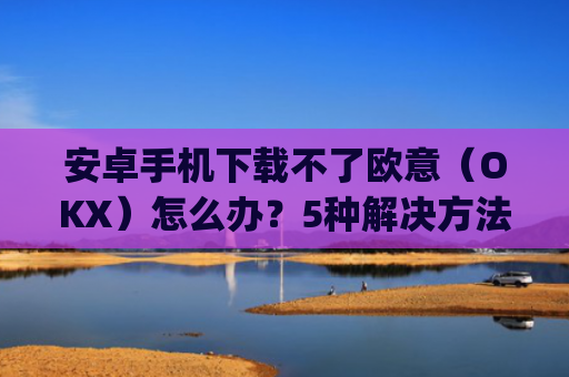 安卓手机下载不了欧意（OKX）怎么办？5种解决方法全解析_android oreo下载