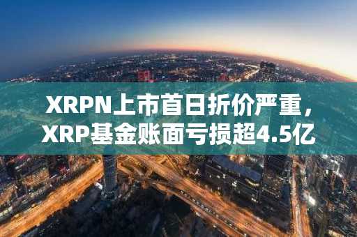 XRPN上市首日折价严重，XRP基金账面亏损超4.5亿美元