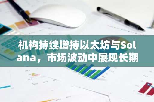 机构持续增持以太坊与Solana，市场波动中展现长期布局信心