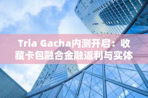 Tria Gacha内测开启：收藏卡包融合金融返利与实体兑换