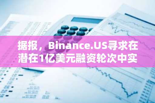 据报，Binance.US寻求在潜在1亿美元融资轮次中实现10亿美元估值