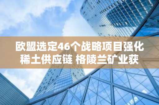 欧盟选定46个战略项目强化稀土供应链 格陵兰矿业获关键支持