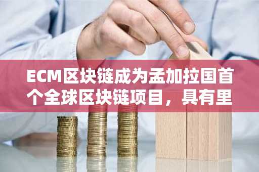 ECM区块链成为孟加拉国首个全球区块链项目，具有里程碑意义
