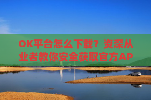 OK平台怎么下载？资深从业者教你安全获取官方APP的完整指南_ok平台app下载
