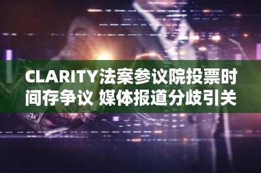 CLARITY法案参议院投票时间存争议 媒体报道分歧引关注