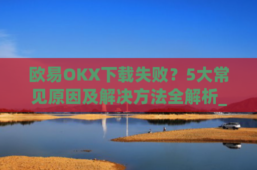欧易OKX下载失败？5大常见原因及解决方法全解析_