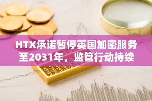 HTX承诺暂停英国加密服务至2031年，监管行动持续升级