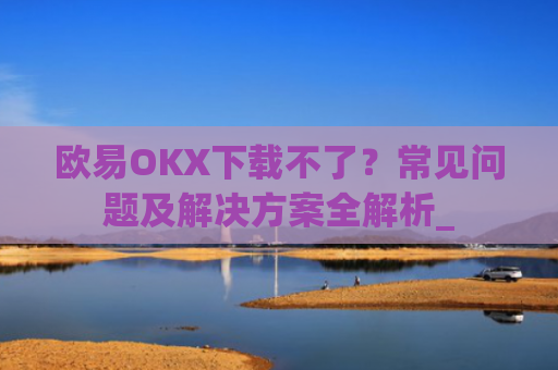 欧易OKX下载不了？常见问题及解决方案全解析_