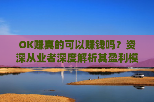 OK赚真的可以赚钱吗？资深从业者深度解析其盈利模式与风险_ok赚真的可以赚钱吗安全吗