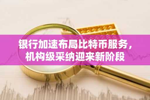 银行加速布局比特币服务，机构级采纳迎来新阶段